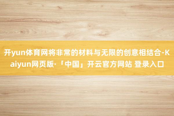 开yun体育网将非常的材料与无限的创意相结合-Kaiyun网页版·「中国」开云官方网站 登录入口