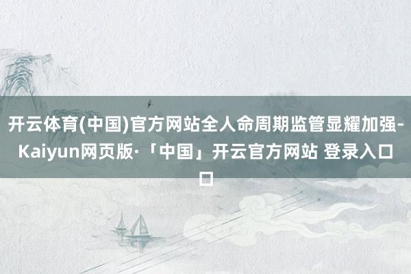 开云体育(中国)官方网站全人命周期监管显耀加强-Kaiyun网页版·「中国」开云官方网站 登录入口