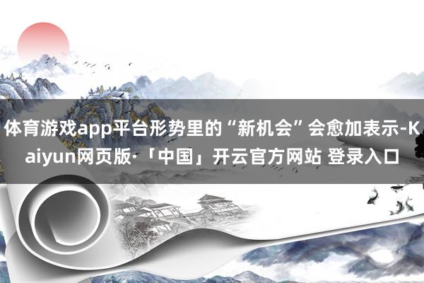 体育游戏app平台形势里的“新机会”会愈加表示-Kaiyun网页版·「中国」开云官方网站 登录入口