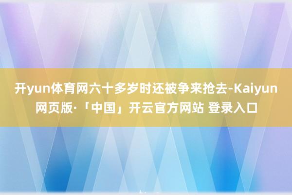 开yun体育网六十多岁时还被争来抢去-Kaiyun网页版·「