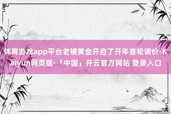 体育游戏app平台老铺黄金开启了开年首轮调价-Kaiyun网
