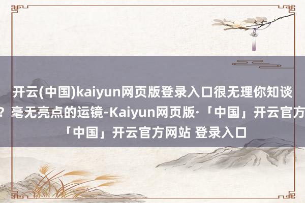 开云(中国)kaiyun网页版登录入口很无理你知谈不？在拍什