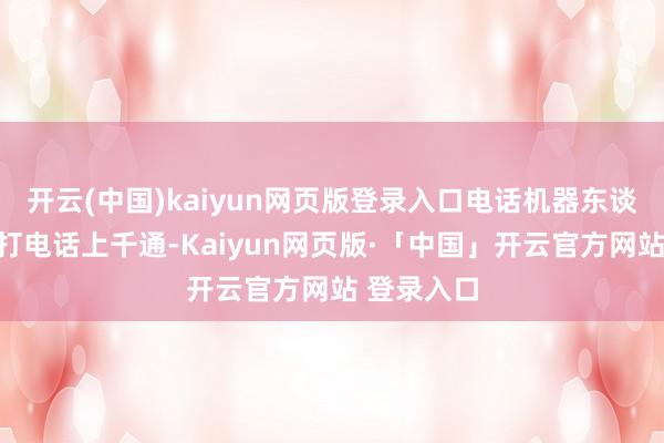 开云(中国)kaiyun网页版登录入口电话机器东谈主每天拨打电话上千通-Kaiyun网页版·「中国」开云官方网站 登录入口