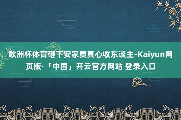 欧洲杯体育砸下安家费真心收东谈主-Kaiyun网页版·「中国