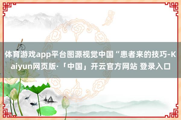 体育游戏app平台图源视觉中国“患者来的技巧-Kaiyun网