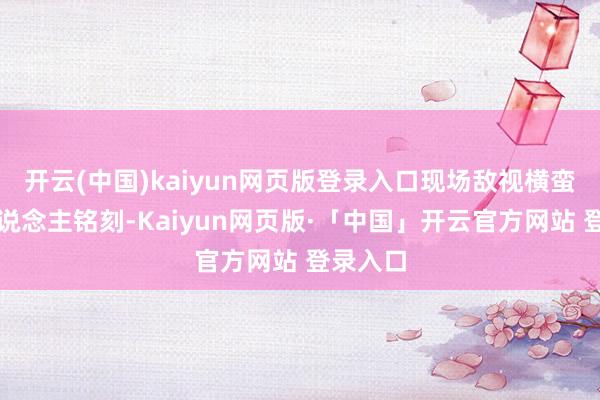开云(中国)kaiyun网页版登录入口现场敌视横蛮到让东说念主铭刻-Kaiyun网页版·「中国」开云官方网站 登录入口