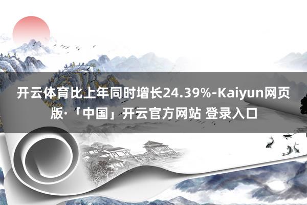 开云体育比上年同时增长24.39%-Kaiyun网页版·「中