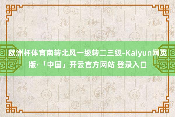 欧洲杯体育南转北风一级转二三级-Kaiyun网页版·「中国」开云官方网站 登录入口