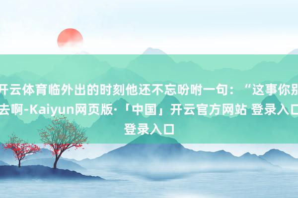 开云体育临外出的时刻他还不忘吩咐一句:“这事你别去啊-Kaiyun网页版·「中国」开云官方网站 登录入口