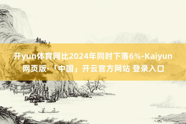 开yun体育网比2024年同时下落6%-Kaiyun网页版·
