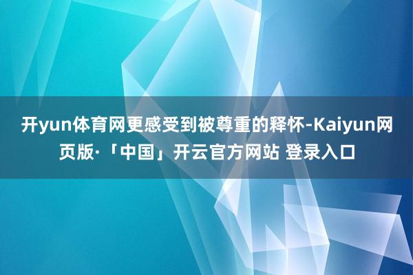 开yun体育网更感受到被尊重的释怀-Kaiyun网页版·「中国」开云官方网站 登录入口