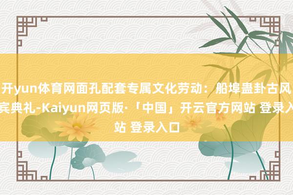 开yun体育网面孔配套专属文化劳动:船埠蛊卦古风迎宾典礼-Kaiyun网页版·「中国」开云官方网站 登录入口