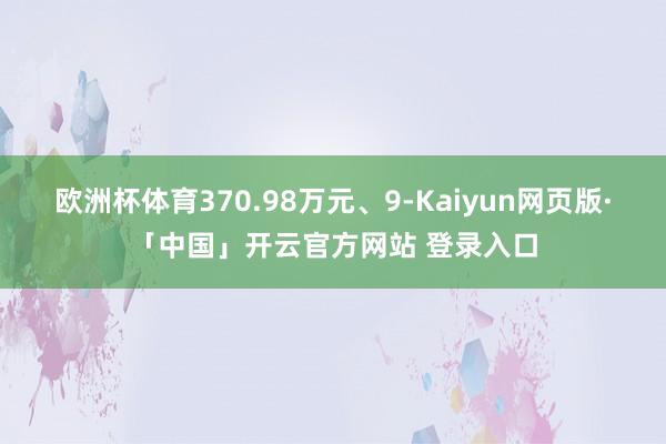 欧洲杯体育370.98万元、9-Kaiyun网页版·「中国」开云官方网站 登录入口