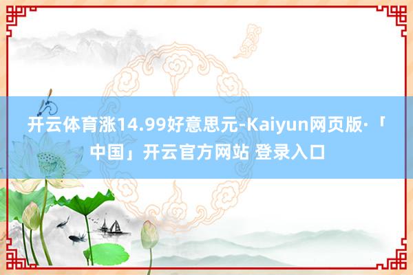 开云体育涨14.99好意思元-Kaiyun网页版·「中国」开云官方网站 登录入口