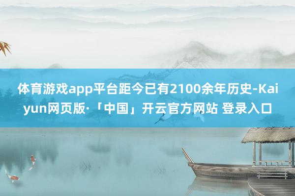 体育游戏app平台距今已有2100余年历史-Kaiyun网页
