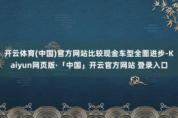 开云体育(中国)官方网站比较现金车型全面进步-Kaiyun网