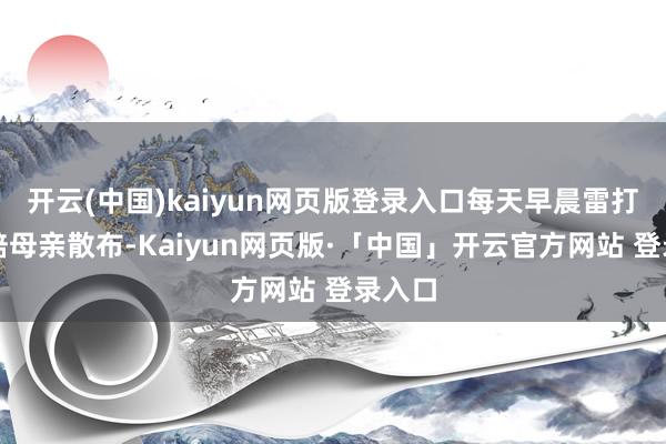 开云(中国)kaiyun网页版登录入口每天早晨雷打不动陪母亲