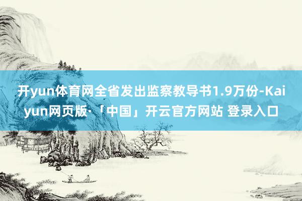 开yun体育网全省发出监察教导书1.9万份-Kaiyun网页
