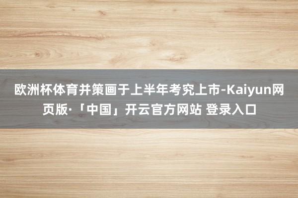 欧洲杯体育并策画于上半年考究上市-Kaiyun网页版·「中国