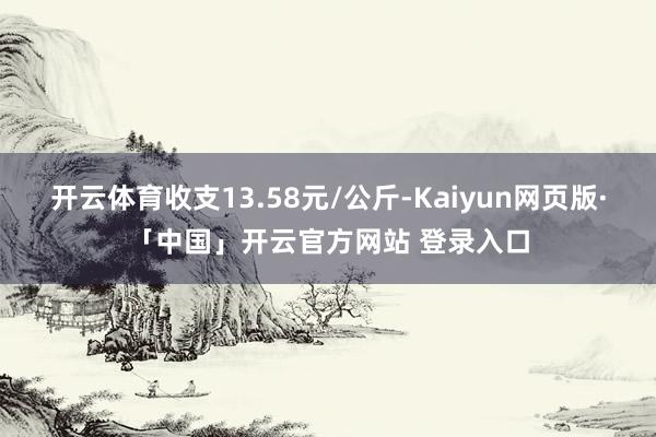 开云体育收支13.58元/公斤-Kaiyun网页版·「中国」