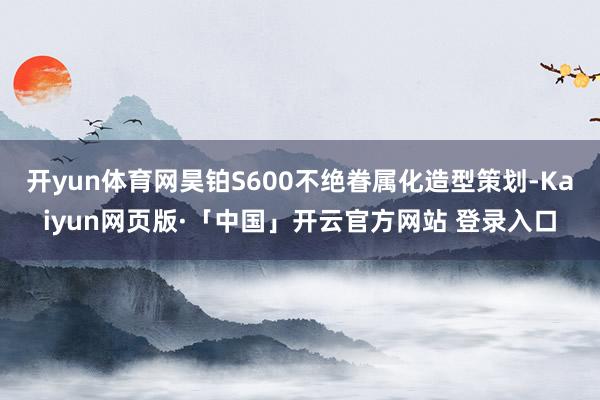 开yun体育网昊铂S600不绝眷属化造型策划-Kaiyun网
