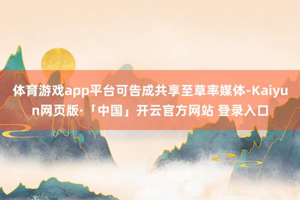 体育游戏app平台可告成共享至草率媒体-Kaiyun网页版·