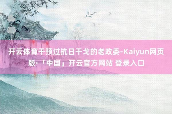 开云体育干预过抗日干戈的老政委-Kaiyun网页版·「中国」