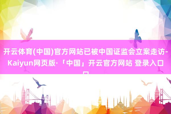 开云体育(中国)官方网站已被中国证监会立案走访-Kaiyun