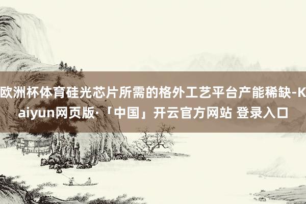 欧洲杯体育硅光芯片所需的格外工艺平台产能稀缺-Kaiyun网