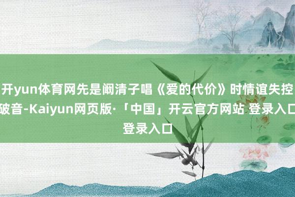 开yun体育网先是阚清子唱《爱的代价》时情谊失控破音-Kaiyun网页版·「中国」开云官方网站 登录入口