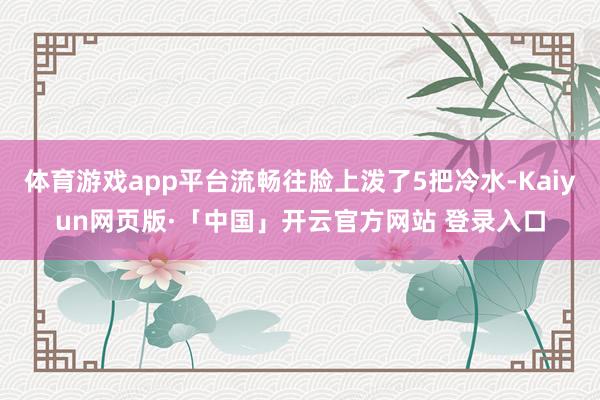 体育游戏app平台流畅往脸上泼了5把冷水-Kaiyun网页版