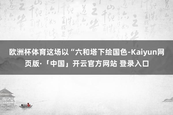 欧洲杯体育这场以“六和塔下绘国色-Kaiyun网页版·「中国」开云官方网站 登录入口