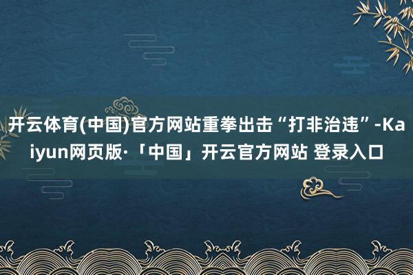 开云体育(中国)官方网站重拳出击“打非治违”-Kaiyun网