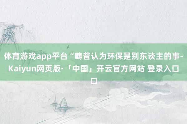 体育游戏app平台“畴昔认为环保是别东谈主的事-Kaiyun
