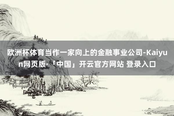 欧洲杯体育当作一家向上的金融事业公司-Kaiyun网页版·「