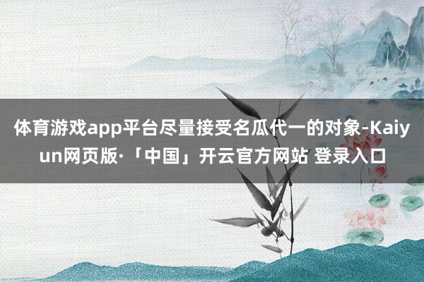 体育游戏app平台尽量接受名瓜代一的对象-Kaiyun网页版·「中国」开云官方网站 登录入口