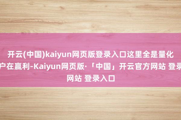 开云(中国)kaiyun网页版登录入口这里全是量化和散户在赢利-Kaiyun网页版·「中国」开云官方网站 登录入口
