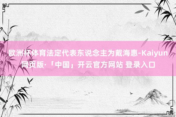 欧洲杯体育法定代表东说念主为戴海惠-Kaiyun网页版·「中