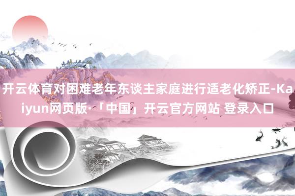 开云体育对困难老年东谈主家庭进行适老化矫正-Kaiyun网页版·「中国」开云官方网站 登录入口