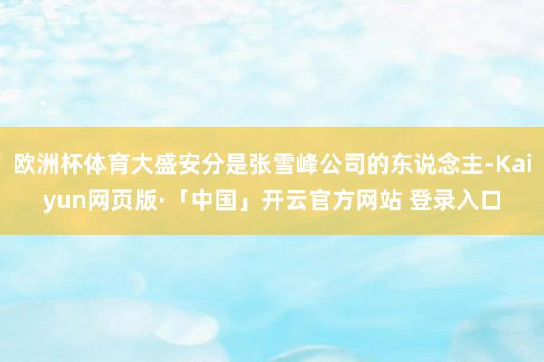 欧洲杯体育大盛安分是张雪峰公司的东说念主-Kaiyun网页版